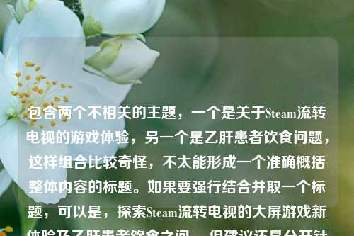 包含两个不相关的主题，一个是关于Steam流转电视的游戏体验，另一个是乙肝患者饮食问题，这样组合比较奇怪，不太能形成一个准确概括整体内容的标题。如果要强行结合并取一个标题，可以是，探索Steam流转电视的大屏游戏新体验及乙肝患者饮食之问 。但建议还是分开针对不同主题进行更合适的标题创作会更好。