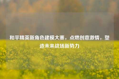 和平精英新角色建模大赛，点燃创意激情，塑造未来战场新势力