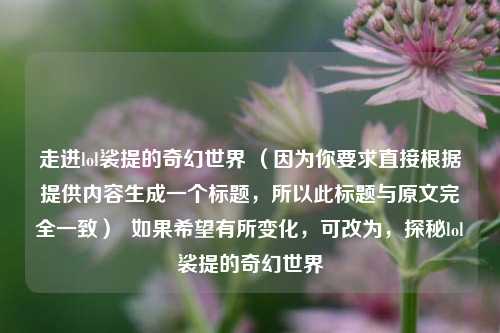 走进lol裟提的奇幻世界 （因为你要求直接根据提供内容生成一个标题，所以此标题与原文完全一致）  如果希望有所变化，可改为，探秘lol裟提的奇幻世界