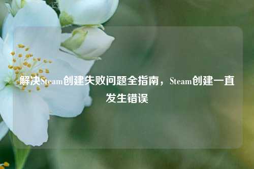 解决Steam创建失败问题全指南，Steam创建一直发生错误