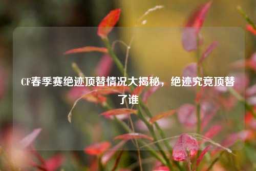 CF春季赛绝迹顶替情况大揭秘，绝迹究竟顶替了谁