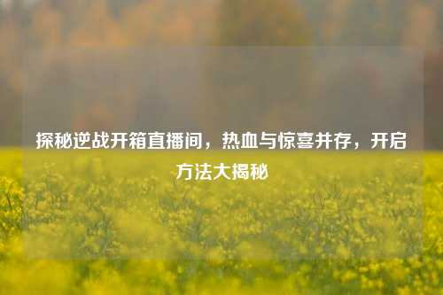 探秘逆战开箱直播间，热血与惊喜并存，开启方法大揭秘