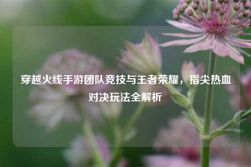 穿越火线手游团队竞技与王者荣耀，指尖热血对决玩法全解析