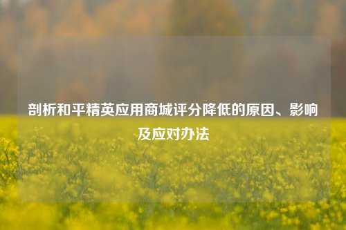 剖析和平精英应用商城评分降低的原因、影响及应对办法