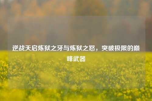逆战天启炼狱之牙与炼狱之怒，突破极限的巅峰武器