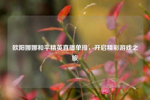 欧阳娜娜和平精英直播单排，开启精彩游戏之旅