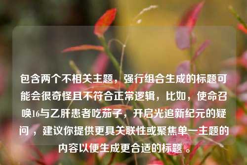 包含两个不相关主题，强行组合生成的标题可能会很奇怪且不符合正常逻辑，比如，使命召唤16与乙肝患者吃茄子，开启光追新纪元的疑问 ，建议你提供更具关联性或聚焦单一主题的内容以便生成更合适的标题 。