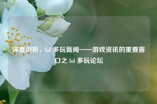 深度剖析,lol 多玩新闻——游戏资讯的重要窗口之 lol 多玩论坛