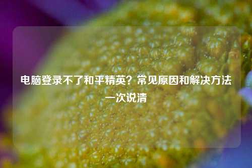 电脑登录不了和平精英?常见原因和解决方法一次说清