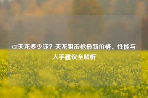 CF天龙多少钱？天龙狙击枪最新价格、性能与入手建议全解析