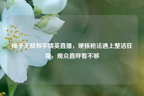 柚子无敌和平精英直播,硬核枪法遇上整活狂魔,观众直呼看不够