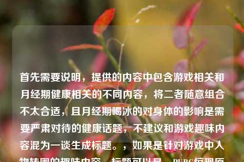 首先需要说明，提供的内容中包含游戏相关和月经期健康相关的不同内容，将二者随意组合不太合适，且月经期喝冰的对身体的影响是需要严肃对待的健康话题，不建议和游戏趣味内容混为一谈生成标题。，如果是针对游戏中人物转圈的趣味内容，标题可以是，PUBG惊现原地华尔兹！游戏人物突然自主转圈 我从崩溃笑到飙泪，而关于月经期喝冰的影响，这是健康科普内容，建议单独以科学严谨的角度生成相关标题，比如月经期喝冰的会对身体产生哪些影响？一文说清，不适合和游戏趣味内容结合。