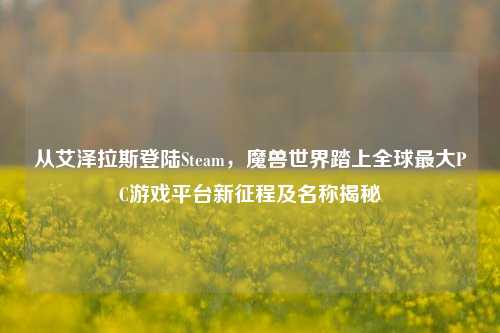 从艾泽拉斯登陆Steam，魔兽世界踏上全球最大PC游戏平台新征程及名称揭秘