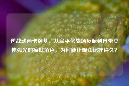 逆战动画卡洛基，从扁平化战场反派到自带立体弧光的疯批角色，为何能让观众记挂许久？