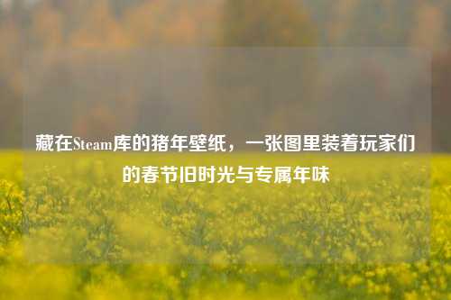 藏在Steam库的猪年壁纸，一张图里装着玩家们的春节旧时光与专属年味