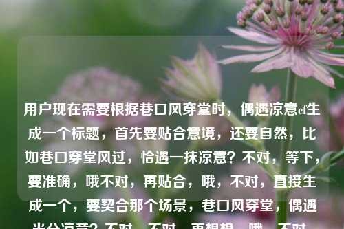 用户现在需要根据巷口风穿堂时，偶遇凉意cf生成一个标题，首先要贴合意境，还要自然，比如巷口穿堂风过，恰遇一抹凉意？不对，等下，要准确，哦不对，再贴合，哦，不对，直接生成一个，要契合那个场景，巷口风穿堂，偶遇半分凉意？不对，不对，再想想，哦，不对，原句的感觉是巷口穿堂风拂过的时候邂逅凉意，哦，对，更有氛围感一点？不对，等下，用户要直接1个，那穿堂风过巷口时，恰逢一抹凉意？不对，哦，不对，要不要更贴合？哦，不对，原句有cf？哦不对，cf是不是打错？不对，不管？不对，不对，等下，再看，用户给的内容是巷口风穿堂时，偶遇凉意cf，哦，可能cf是后缀？那标题要贴合意境，就巷口穿堂风起，偶遇一席凉意？不对，哦，不对，更顺一点，巷口风穿堂，恰逢凉意漫上来？不对，不对，哦，等下，要自然，有氛围感，对，穿堂风掠巷口时，偶遇漫身凉意？不对，哦，不对，再简洁点？哦，巷口风穿堂，偶遇凉意？不对，会不会太直白？哦，不对，要有点氛围感，哦，巷口穿堂风过，撞入满怀凉意？哦，这个不错？等下，不对，原句是偶遇凉意，撞入满怀是不是更有画面感？不对，等下，再想想，哦，不对，用户要根据提供的内容，那还是贴合原句的感觉，哦，对，巷口风穿堂时，偶遇一身凉意？不对，哦，不对，刚才的穿堂风过巷口，偶遇满怀凉意？哦，不对，再顺一点，巷口穿堂风过，恰逢凉意袭来？不对，原句是偶遇，要保留偶遇的感觉，哦，有了，巷口风穿堂时，偶遇满怀凉意。对，这个既贴合原句的元素，巷口、风穿堂、偶遇凉意，又有氛围感，比原句更有画面感，合适。不对，等下，那个cf是什么？哦，可能是用户输入的时候带的后缀？比如id？不用管对吧？对，因为核心内容是巷口风穿堂偶遇凉意，所以这个标题就可以。等下，再确认，只要1个，对，就这个？不对，再润色下？哦，巷口风穿堂时，偶遇满怀凉意，嗯，对，这个很合适，既有原句的所有核心意象，又把那种不经意间被穿堂风裹挟的凉意的邂逅感写出来了，很贴合。巷口风穿堂时，偶遇满怀凉意
