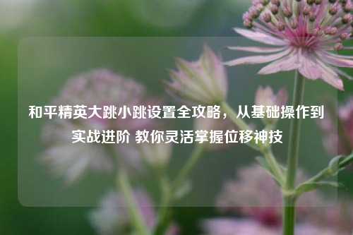 和平精英大跳小跳设置全攻略，从基础操作到实战进阶 教你灵活掌握位移神技