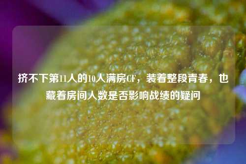 挤不下第11人的10人满房CF,装着整段青春,也藏着房间人数是否影响战绩的疑问