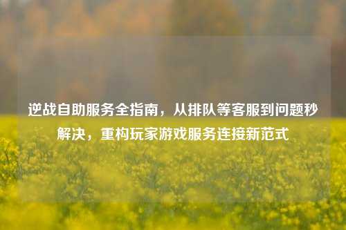 逆战自助服务全指南，从排队等客服到问题秒解决，重构玩家游戏服务连接新范式