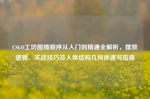 CSGO工坊图腾顺序从入门到精通全解析，摆放逻辑、实战技巧及人体结构几何体速写指南