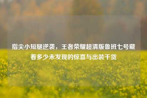 指尖小短腿逆袭，王者荣耀超清版鲁班七号藏着多少未发现的惊喜与出装干货