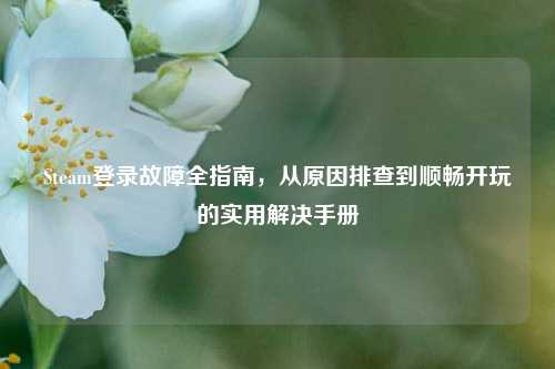 Steam登录故障全指南，从原因排查到顺畅开玩的实用解决手册