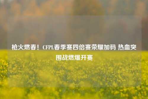 枪火燃春！CFPL春季赛四倍赛荣耀加码 热血突围战燃爆开赛