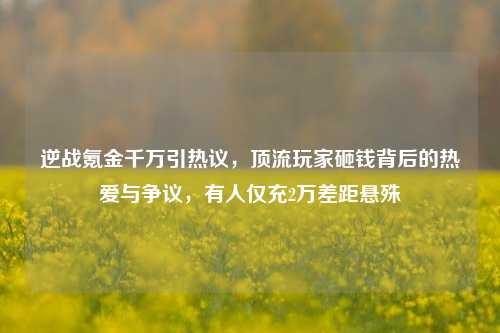 逆战氪金千万引热议，顶流玩家砸钱背后的热爱与争议，有人仅充2万差距悬殊