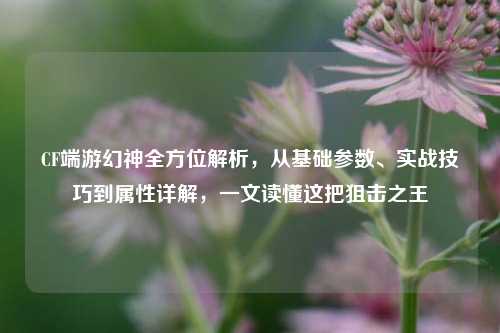 CF端游幻神全方位解析，从基础参数、实战技巧到属性详解，一文读懂这把狙击之王
