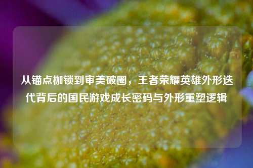 从锚点枷锁到审美破圈,王者荣耀英雄外形迭代背后的国民游戏成长密码与外形重塑逻辑