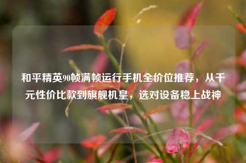 和平精英90帧满帧运行手机全价位推荐,从千元性价比款到旗舰机皇,选对设备稳上战神