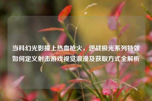 当科幻光影撞上热血枪火，逆战极光系列特效如何定义射击游戏视觉浪漫及获取方式全解析