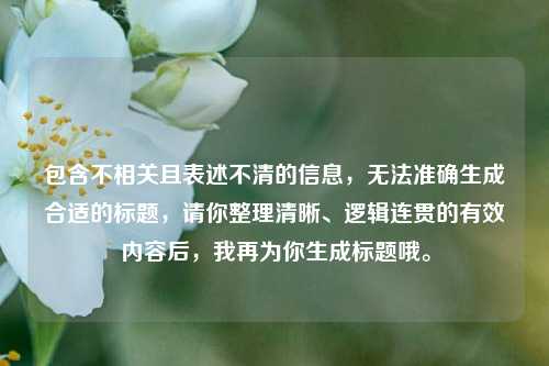 包含不相关且表述不清的信息,无法准确生成合适的标题,请你整理清晰、逻辑连贯的有效内容后,我再为你生成标题哦。