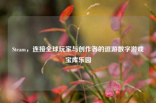 Steam，连接全球玩家与创作者的逗游数字游戏宝库乐园