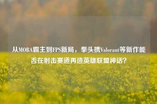 从MOBA霸主到FPS新局,拳头携Valorant等新作能否在射击赛道再造英雄联盟神话?