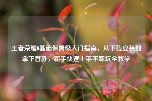 王者荣耀0基础保姆级入门指南，从下载安装到拿下首胜，新手快速上手不踩坑全教学