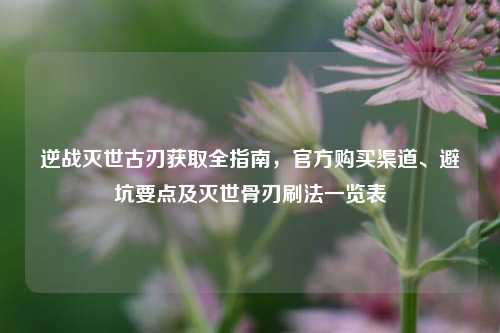 逆战灭世古刃获取全指南，官方购买渠道、避坑要点及灭世骨刃刷法一览表