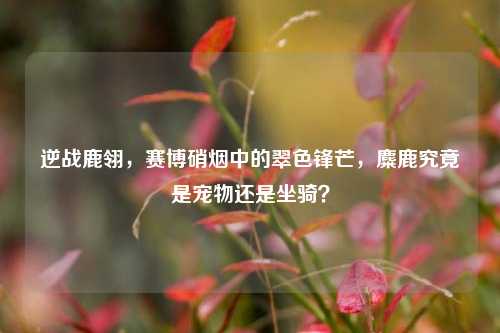 逆战鹿翎,赛博硝烟中的翠色锋芒,麋鹿究竟是宠物还是坐骑?