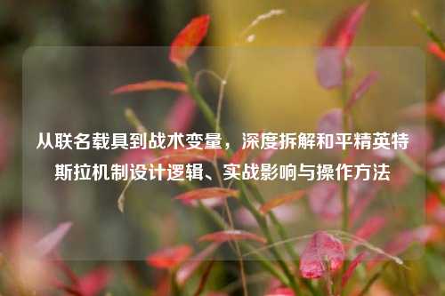 从联名载具到战术变量,深度拆解和平精英特斯拉机制设计逻辑、实战影响与操作方法