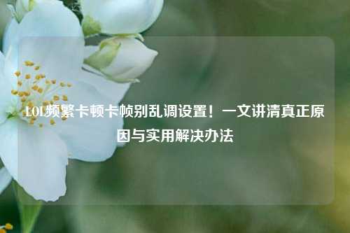 LOL频繁卡顿卡帧别乱调设置！一文讲清真正原因与实用解决办法