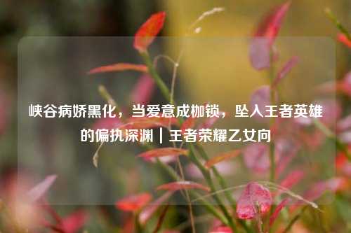 峡谷病娇黑化,当爱意成枷锁,坠入王者英雄的偏执深渊|王者荣耀乙女向