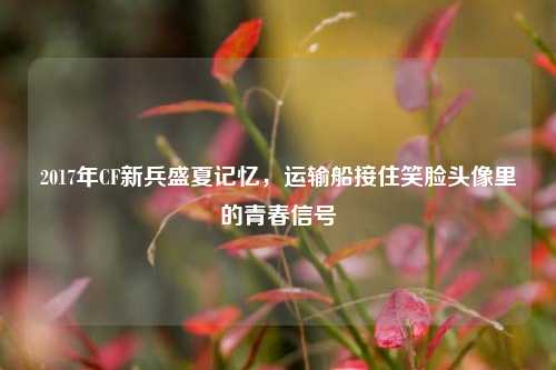 2017年CF新兵盛夏记忆，运输船接住笑脸头像里的青春信号