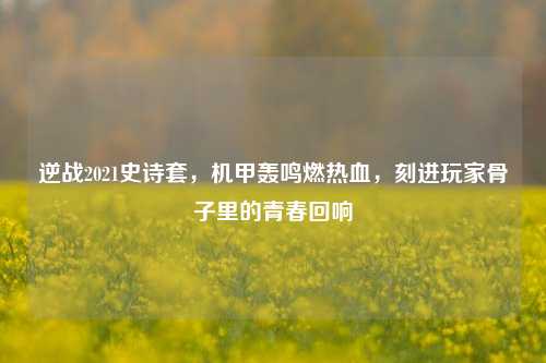 逆战2021史诗套，机甲轰鸣燃热血，刻进玩家骨子里的青春回响