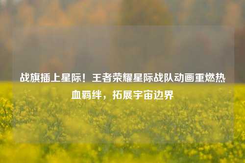 战旗插上星际!王者荣耀星际战队动画重燃热血羁绊,拓展宇宙边界
