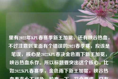 里有2022年KPL春赛季新王加冕，还有峡谷热血，不过注意到里面有个错误的2021春季赛，应该是笔误，核心是2022KPL春决金色雨下新王加冕，峡谷热血永存。所以标题要突出这个核心，比如2022KPL春赛季，金色雨下新王加冕，峡谷热血春声永不褪色。检查一下，符合要求，只有一个标题，涵盖了关键信息，时间（2022KPL春赛季）、场景（金色雨下新王加冕）、情感（峡谷热血春声永不褪色），也修正了内容里的年份混淆问题，突出核心事件。2022KPL春赛季，金色雨下新王加冕，峡谷热血春声永不褪色