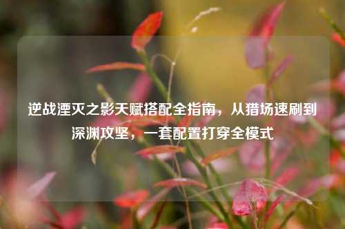 逆战湮灭之影天赋搭配全指南,从猎场速刷到深渊攻坚,一套配置打穿全模式
