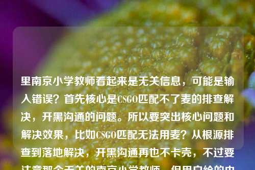 里南京小学教师看起来是无关信息,可能是输入错误?首先核心是CSGO匹配不了麦的排查解决,开黑沟通的问题。所以要突出核心问题和解决效果,比如CSGO匹配无法用麦?从根源排查到落地解决,开黑沟通再也不卡壳,不过要注意那个无关的南京小学教师,但用户给的内容里有,不过明显是错位了?不对,再看,用户给的内容是CSGO匹配不了麦?从根源排查到落地解决,开黑沟通再也不卡壳南京小学教师,可能是粘贴错误?但核心是CSGO麦的问题,那个南京小学教师应该是误加的?不对,会不会是我理解错?不,CSGO和南京小学教师在这里没有关联,应该是输入时的冗余错误。所以标题要围绕CSGO麦的问题解决,所以生成CSGO匹配无法使用麦克风?从根源排查到落地解决,开黑沟通零障碍?不对,再贴合原文,原文是匹配不了麦?从根源排查到落地解决,开黑沟通再也不卡壳,那个南京小学教师应该是误粘的,所以忽略那个错误信息,生成准确的标题,CSGO匹配连不上麦?从根源排查到落地解决,开黑沟通再也不卡壳。对,这样就可以,因为那个南京小学教师明显是无关的错误内容,应该是用户输入时不小心带进来的,所以核心是CSGO麦的问题解决。CSGO匹配连不上麦?从根源排查到落地解决,开黑沟通再也不卡壳
