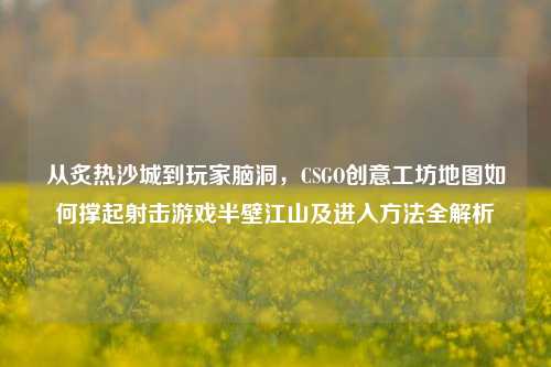 从炙热沙城到玩家脑洞,CSGO创意工坊地图如何撑起射击游戏半壁江山及进入方法全解析