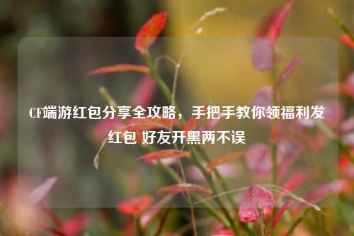 CF端游红包分享全攻略,手把手教你领福利发红包 好友开黑两不误