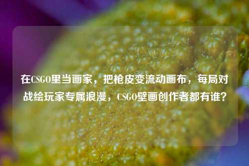 在CSGO里当画家,把枪皮变流动画布,每局对战绘玩家专属浪漫,CSGO壁画创作者都有谁?